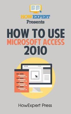 How to Use Microsoft Access 2010: Your Step-By-Step Guide to Using Microsoft Access 2010