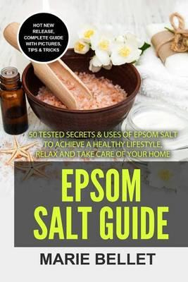 Epsom Salt Guide: 50 Tested Secrets & Uses of Epsom Salt to Achieve a Healthy Lifestyle, Relax and Take Care of Your Home