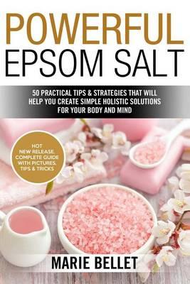 Powerful Epsom Salt: 50 Practical Tips & Strategies That Will Help You Create Simple Holistic Solutions for Your Body and Mind