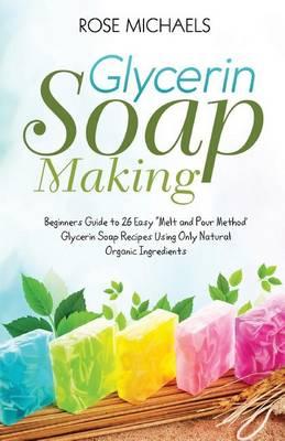 Glycerin Soap Making: "Beginners Guide to 26 Easy ""Melt and Pour Method' Glycerin Soap Recipes Using Only Natural Organic Ingredients"