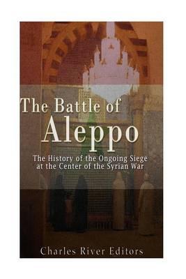 The Battle of Aleppo: The History of the Ongoing Siege at the Center of the Syrian Civil War