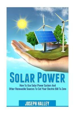 Solar Power: How to Use Solar Power System and Other Renewable Sources to Cut Your Electric Bill to Zero