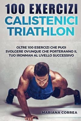 100 Exercizi Calistenici Triathlon: Oltre 100 Esercizi Che Puoi Svolgere Ovunque Che Porteranno Il Tuo Ironman Al Livello Successivo