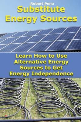 Substitute Energy Sources: Learn How to Use Alternative Energy Sources to Get Energy Independence: (Energy Efficient Homes)