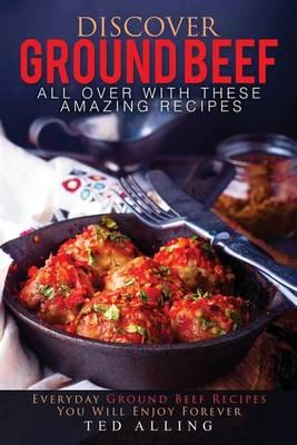 Discover Ground Beef All Over with These Amazing Recipes: Everyday Ground Beef Recipes You Will Enjoy Forever