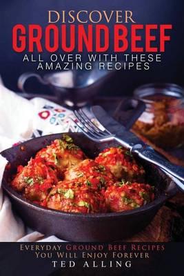 Discover Ground Beef All Over with These Amazing Recipes: Everyday Ground Beef Recipes You Will Enjoy Forever