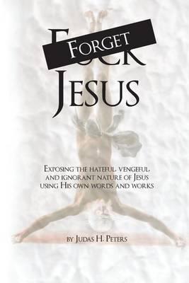 Forget Jesus: Exposing the hateful, vengeful, and ignorant nature of Jesus using His own words and works