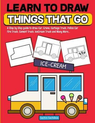 Learn to Draw Things That Go: A Step by Step Guide to Draw Car, Crane, Garbage Truck, Police Car Fire Truck, Cement Truck, Icecream Truck and Many More...