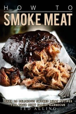 How to Smoke Meat: Over 25 Delicious Smoked Meat Recipes for Your Next Family Barbecue
