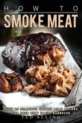 How to Smoke Meat: Over 25 Delicious Smoked Meat Recipes for Your Next Family Barbecue