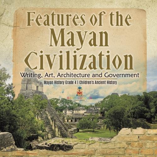 Features of the Mayan Civilization: Writing, Art, Architecture and Government Mayan History Grade 4 Children's Ancient History