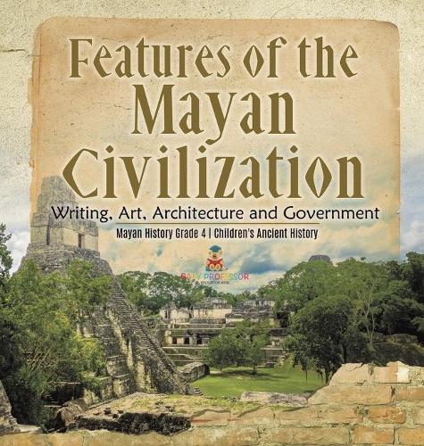 Features of the Mayan Civilization: Writing, Art, Architecture and Government Mayan History Grade 4 Children's Ancient History