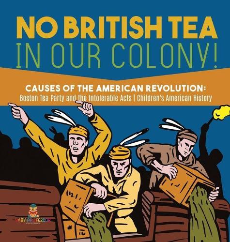 No British Tea in Our Colony! Causes of the American Revolution: Boston Tea Party and the Intolerable Acts History Grade 4 Children's American History