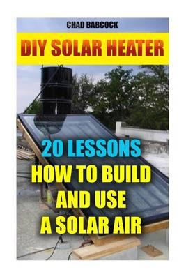 DIY Solar Heater: 20 Lessons How to Build and Use a Solar Air Heater: (Energy Independence, Lower Bills & Off Grid Living)