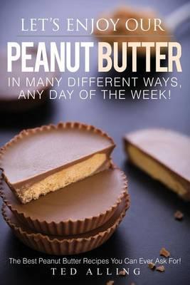 Let's Enjoy Our Peanut Butter in Many Different Ways, Any Day of the Week!: The Best Peanut Butter Recipes You Can Ever Ask For!