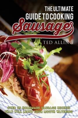 The Ultimate Guide to Cooking Sausage: Over 25 Homemade Sausage Recipes That Will Leave Your Mouth Watering!