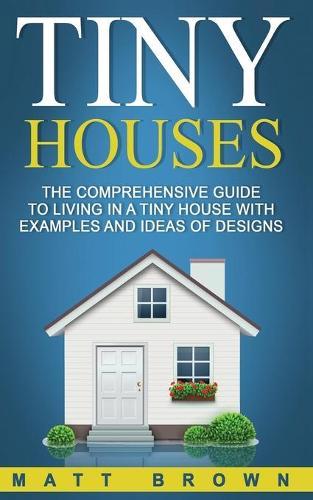 Tiny Houses: The Comprehensive Guide to Living in a Tiny House with Examples and Ideas of Designs