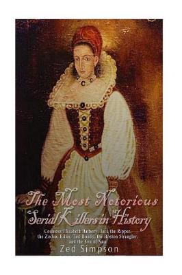 The Most Notorious Serial Killers in History: Countess Elizabeth Bathory, Jack the Ripper, the Zodiac Killer, Ted Bundy, the Boston Strangler, and the Son of Sam