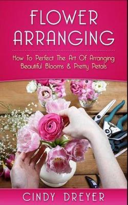 Flower Arranging: How to Perfect the Art of Arranging Beautiful Blooms & Pretty Petals
