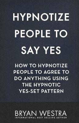 Hypnotize People To Say Yes: How To Hypnotize People To Agree To Do Anything Using The Hypnotic Yes-Set Pattern