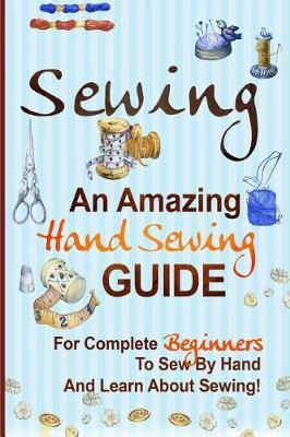 Sewing: An Amazing Hand Sewing Guide for Complete Beginners to Sew by Hand and Learn about Sewing