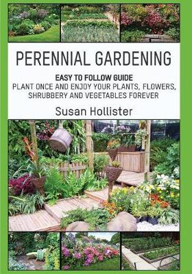 Perennial Gardening: Easy To Follow Guide: Plant Once And Enjoy Your Plants, Flowers, Shrubbery and Vegetables Forever