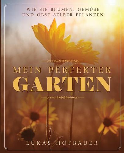 Mein perfekter Garten: Wie Sie Blumen, Gemuse und Obst selber pflanzen