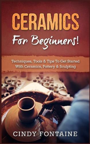 Ceramics for Beginners!: Techniques, Tools & Tips to Get Started with Ceramics, Pottery & Sculpting