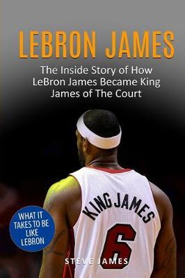 Lebron James: The Inside Story of How LeBron James Became King James of The Court