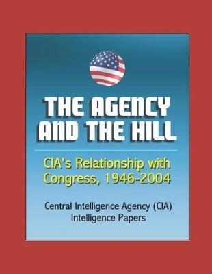 The Agency and the Hill: CIA's Relationship with Congress, 1946-2004 - Central Intelligence Agency (CIA) Intelligence Papers