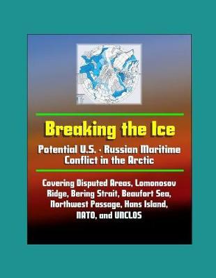 Breaking the Ice: Potential U.S. - Russian Maritime Conflict in the Arctic - Covering Disputed Areas, Lomonosov Ridge, Bering Strait, Beaufort Sea, Northwest Passage, Hans Island, NATO, and UNCLOS