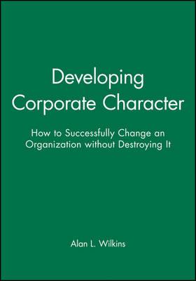 Developing Corporate Character: How to Successfully Change an Organization without Destroying It