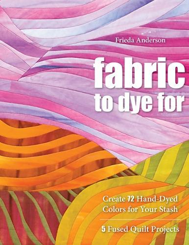 Fabric To Dye For: Create 72 Hand-Dyed Colors for Your Stash • 5 Fused Quilt Projects