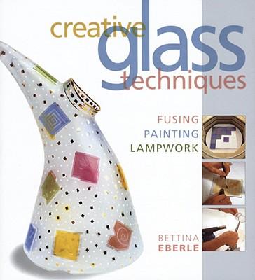 Creative Glass Techniques: Fusing, Painting, Lampwork