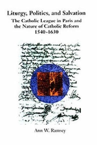 Liturgy, Politics, and Salvation: The Catholic League in Paris and the Nature of Catholic Reform, 1540-1630
