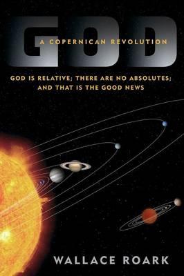 God: A Copernican Revolution: God Is Relative; There Are No Absolutes; And That Is the Good News