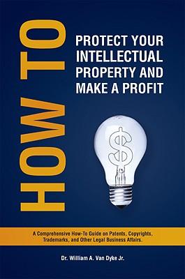 How to Protect Your Intellectual Property and Make a Profit: A Comprehensive How-To Guide on Patents, Copyrights, Trademarks, and Other Legal Business Affairs.