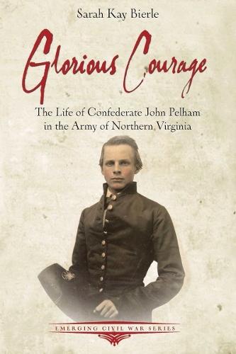 Glorious Courage: The Life of Confederate John Pelham in the Army of Northern Virginia