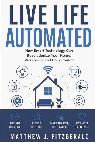 Live Life Automated: How Smart Technology Can Revolutionize Your Home, Workplace, and Daily Routine