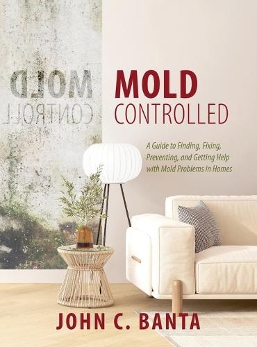 Mold Controlled: A Guide to Finding, Fixing, Preventing and Getting Help with Mold Problems in Homes