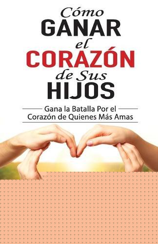 Como Ganar El Corazon de Sus Hijos: Gana La Batalla Por El Corazon de Quienes Mas Amas