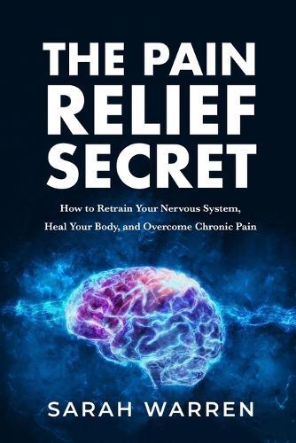 The Pain Relief Secret: How to Retrain Your Nervous System, Heal Your Body, and Overcome Chronic Pain