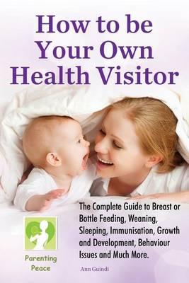 How To Be Your Own Health Visitor: The Complete Guide to Breast or Bottle Feeding, Weaning, Sleeping, Immunisation, Growth and Development, Behavioural Issues and much more.