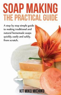 Soap Making: The Practical Guide: A Steps-By-Step Simple Guide to Making Traditional and Natural Homemade Soaps Quickly, Easily and