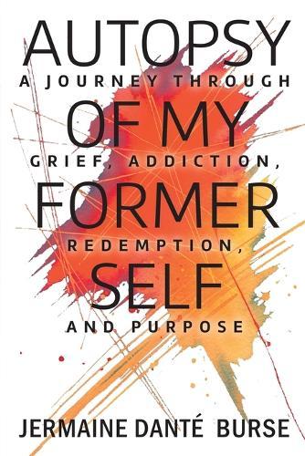 Autopsy of My Former Self: A journey through grief, transformation, addiction, personal triumph, and purpose