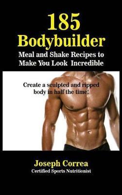 185 Bodybuilding Meal and Shake Recipes to Make You Look Incredible: Create a Sculpted and Ripped Body in Half the Time!