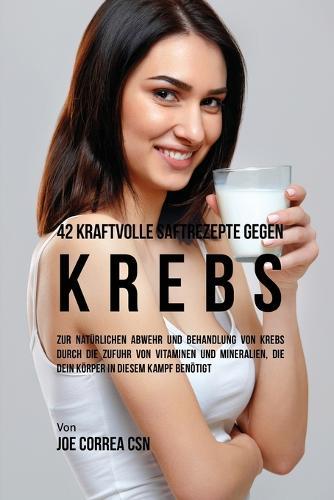 42 kraftvolle Saftrezepte gegen Krebs: Zur natürlichen Abwehr und Behandlung von Krebs durch die Zufuhr von Vitaminen und Mineralien, die dein Körper in diesem Kampf benötigt