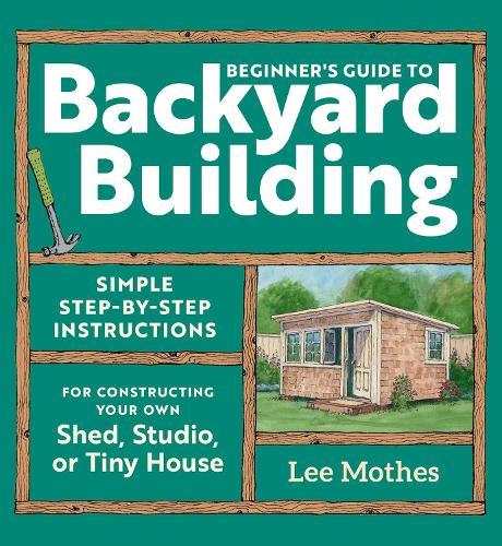 Beginner's Guide to Backyard Building: Simple Step-by-Step Instructions for Constructing Your Own Shed, Studio, or Tiny House