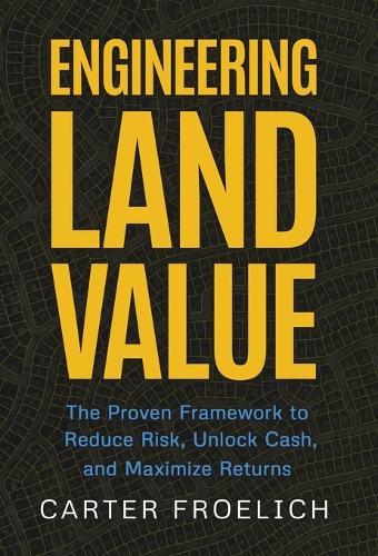 Engineering Land Value: The Proven Framework to Reduce Risk, Unlock Cash, and Maximize Returns