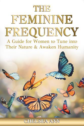 The Feminine Frequency: A Guide for Women to Tune into Their Nature & Awaken Humanity